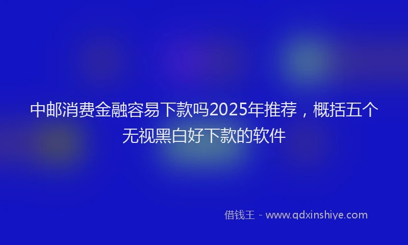 中邮消费金融容易下款吗2025年推荐，概括五个无视黑白好下款的软件