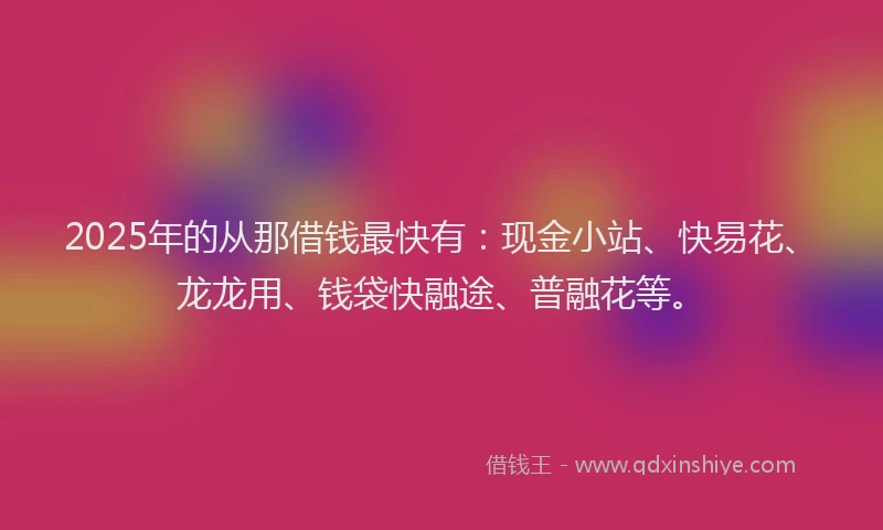 2025年的从那借钱最快有：现金小站、快易花、龙龙用、钱袋快融途、普融花等。