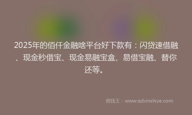 2025年的佰仟金融啥平台好下款有：闪贷速借融、现金秒借宝、现金易融宝盒、易借宝融、替你还等。