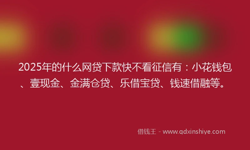 2025年的什么网贷下款快不看征信有：小花钱包、壹现金、金满仓贷、乐借宝贷、钱速借融等。