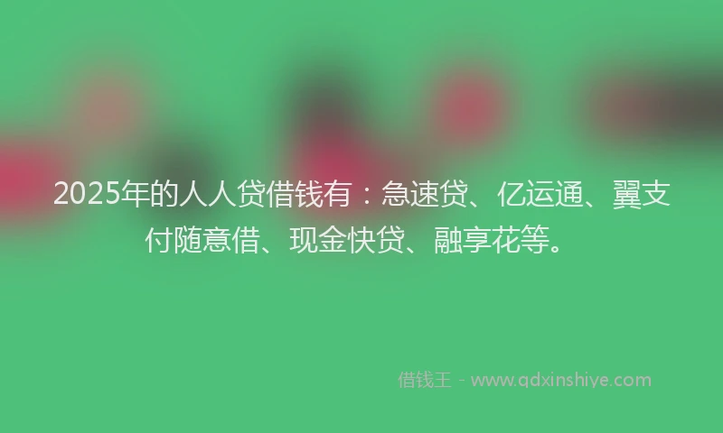 2025年的人人贷借钱有：急速贷、亿运通、翼支付随意借、现金快贷、融享花等。
