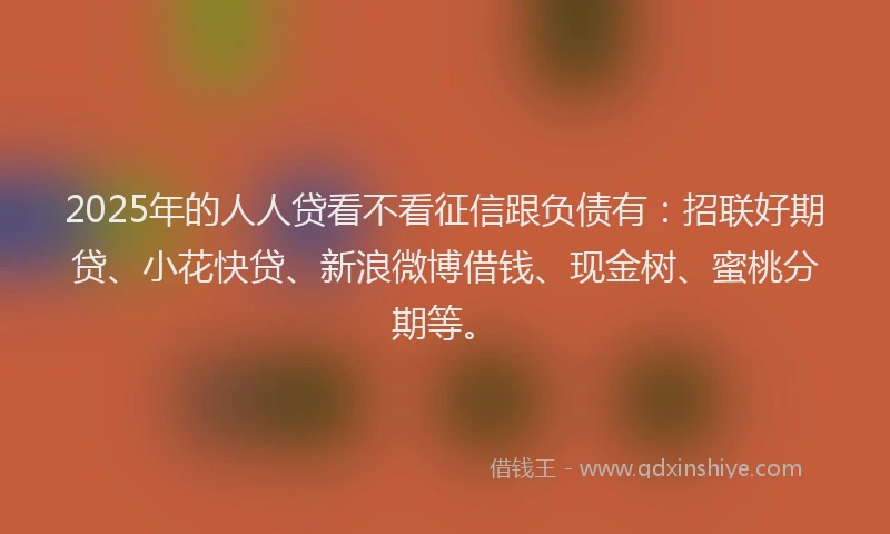 2025年的人人贷看不看征信跟负债有：招联好期贷、小花快贷、新浪微博借钱、现金树、蜜桃分期等。