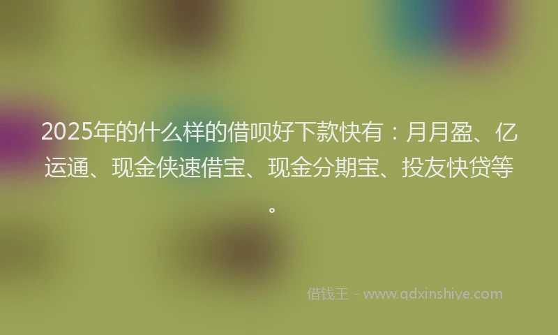 2025年的什么样的借呗好下款快有：月月盈、亿运通、现金侠速借宝、现金分期宝、投友快贷等。
