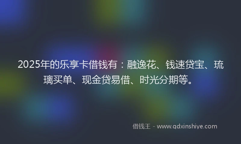 2025年的乐享卡借钱有：融逸花、钱速贷宝、琉璃买单、现金贷易借、时光分期等。