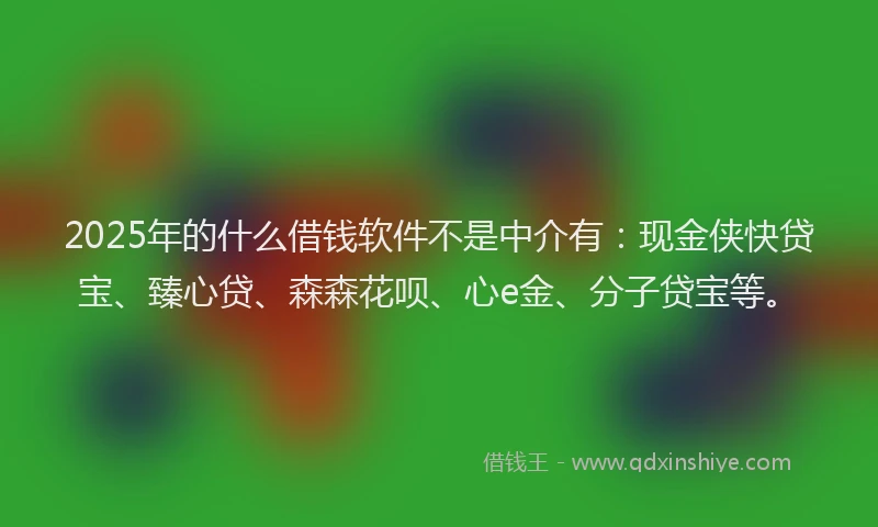 2025年的什么借钱软件不是中介有：现金侠快贷宝、臻心贷、森森花呗、心e金、分子贷宝等。