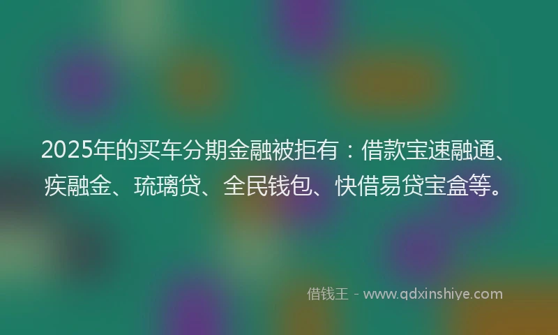 2025年的买车分期金融被拒有:借款宝速融通、疾融金、琉璃贷、全民钱包、快借易贷宝盒等。