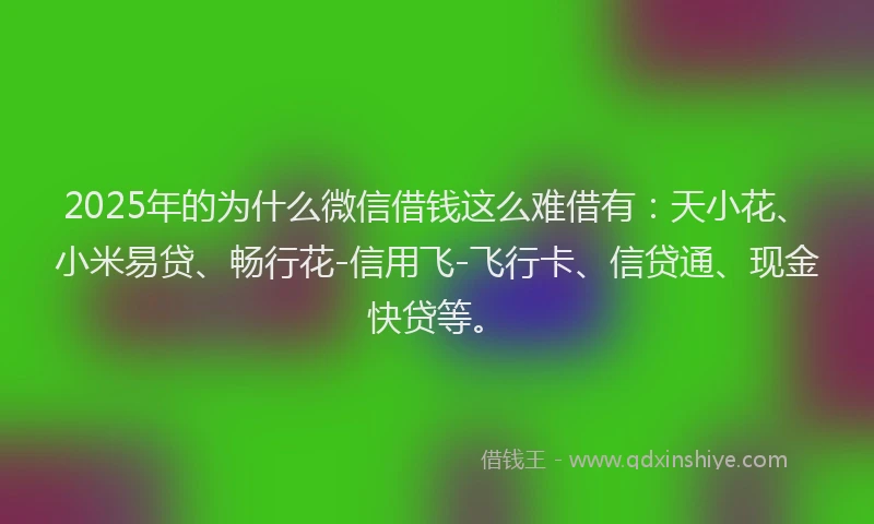 2025年的为什么微信借钱这么难借有:天小花、小米易贷、畅行花-信用飞-飞行卡、信贷通、现金快贷等。