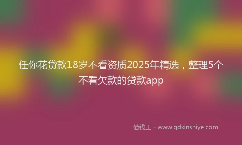 任你花贷款18岁不看资质2025年精选，整理5个不看欠款的贷款app