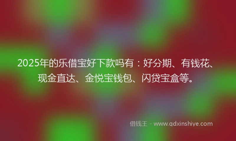 2025年的乐借宝好下款吗有:好分期、有钱花、现金直达、金悦宝钱包、闪贷宝盒等。