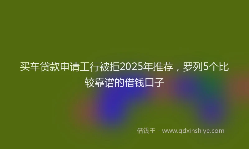 买车贷款申请工行被拒2025年推荐，罗列5个比较靠谱的借钱口子