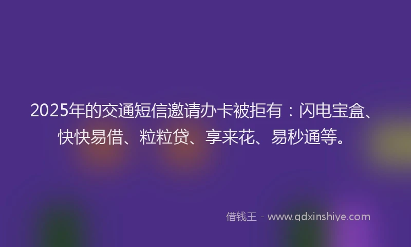 2025年的交通短信邀请办卡被拒有：闪电宝盒、快快易借、粒粒贷、享来花、易秒通等。