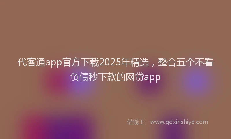 代客通app官方下载2025年精选，整合五个不看负债秒下款的网贷app