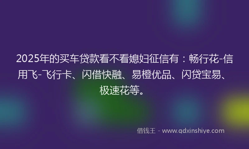 2025年的买车贷款看不看媳妇征信有：畅行花-信用飞-飞行卡、闪借快融、易橙优品、闪贷宝易、极速花等。
