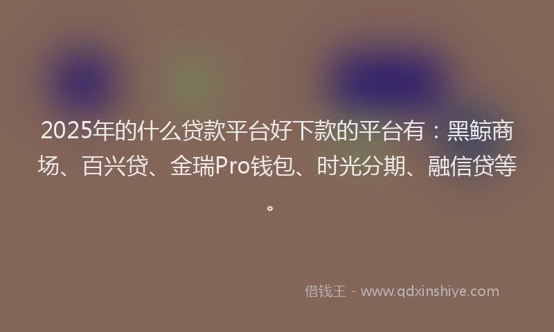 2025年的什么贷款平台好下款的平台有：黑鲸商场、百兴贷、金瑞Pro钱包、时光分期、融信贷等。