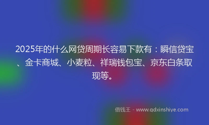2025年的什么网贷周期长容易下款有：瞬信贷宝、金卡商城、小麦粒、祥瑞钱包宝、京东白条取现等。