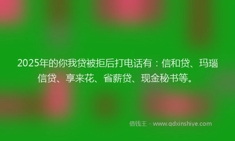 2025年的你我贷被拒后打电话有：信和贷、玛瑙信贷、享来花、省薪贷、现金秘书等。