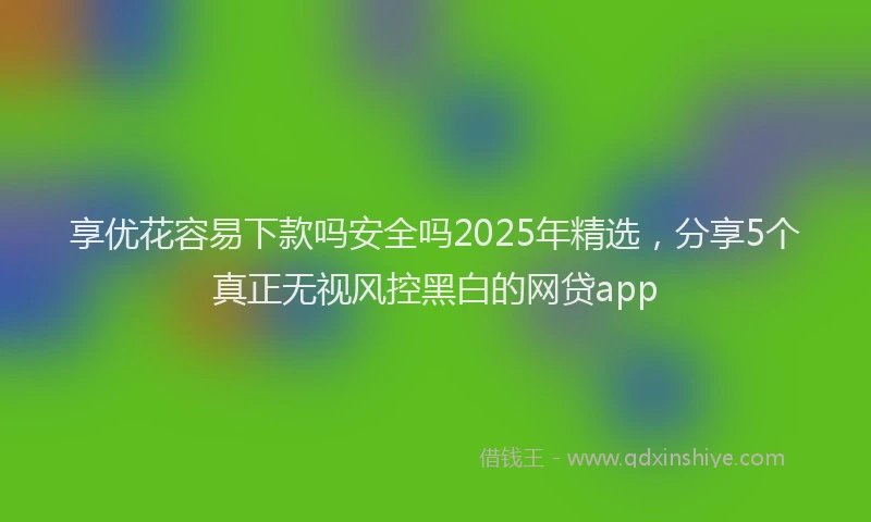 享优花容易下款吗安全吗2025年精选，分享5个真正无视风控黑白的网贷app