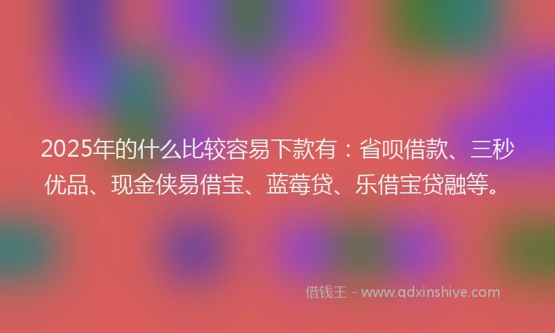 2025年的什么比较容易下款有：省呗借款、三秒优品、现金侠易借宝、蓝莓贷、乐借宝贷融等。