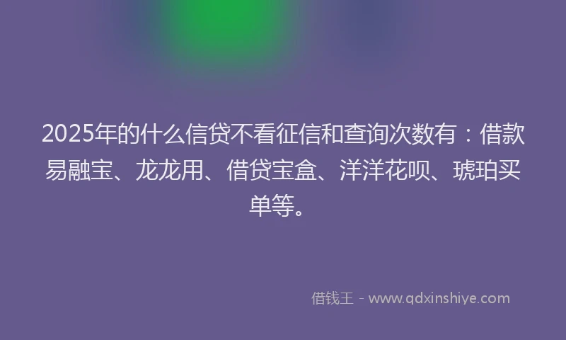 2025年的什么信贷不看征信和查询次数有：借款易融宝、龙龙用、借贷宝盒、洋洋花呗、琥珀买单等。