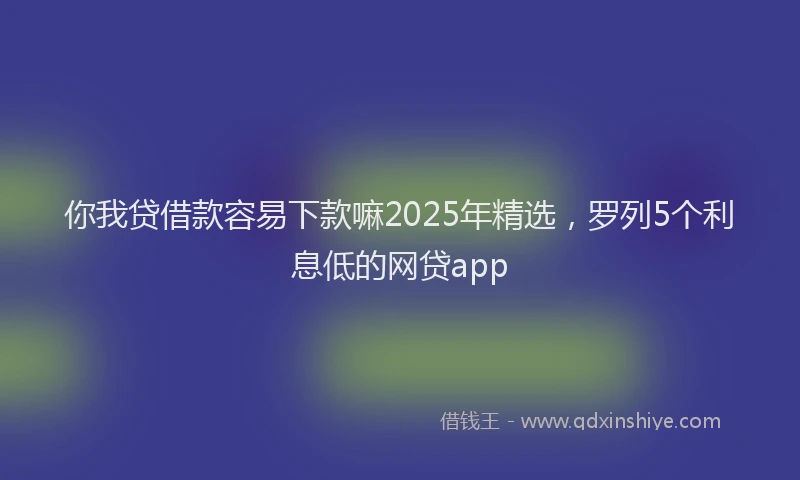 你我贷借款容易下款嘛2025年精选，罗列5个利息低的网贷app