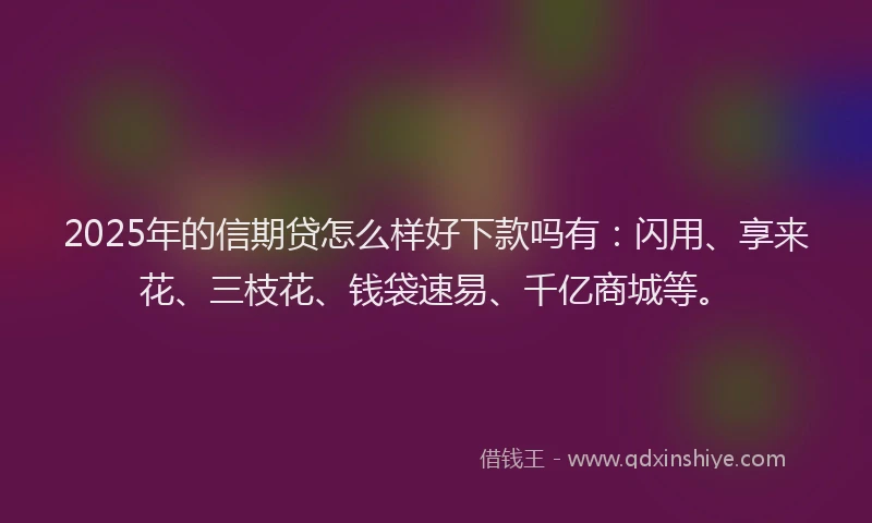2025年的信期贷怎么样好下款吗有：闪用、享来花、三枝花、钱袋速易、千亿商城等。