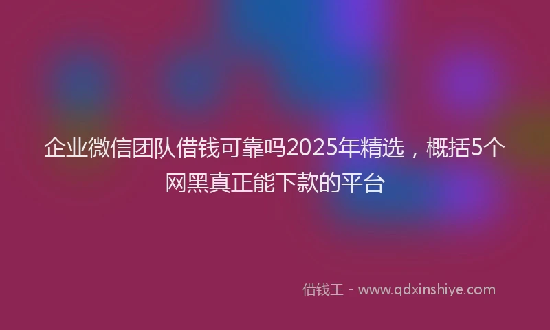企业微信团队借钱可靠吗2025年精选，概括5个网黑真正能下款的平台