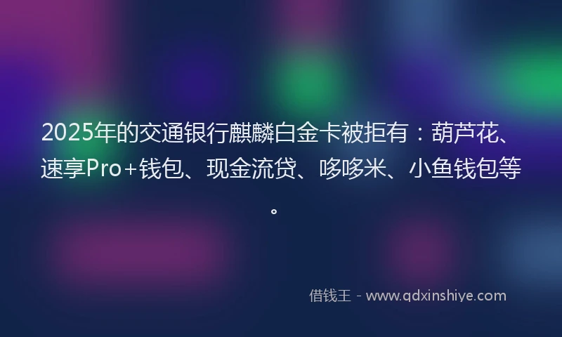 2025年的交通银行麒麟白金卡被拒有:葫芦花、速享Pro+钱包、现金流贷、哆哆米、小鱼钱包等。