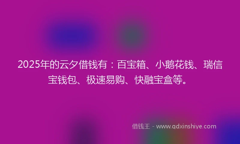 2025年的云夕借钱有：百宝箱、小鹅花钱、瑞信宝钱包、极速易购、快融宝盒等。