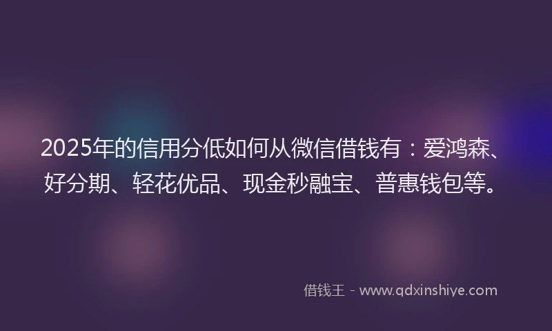 2025年的信用分低如何从微信借钱有：爱鸿森、好分期、轻花优品、现金秒融宝、普惠钱包等。