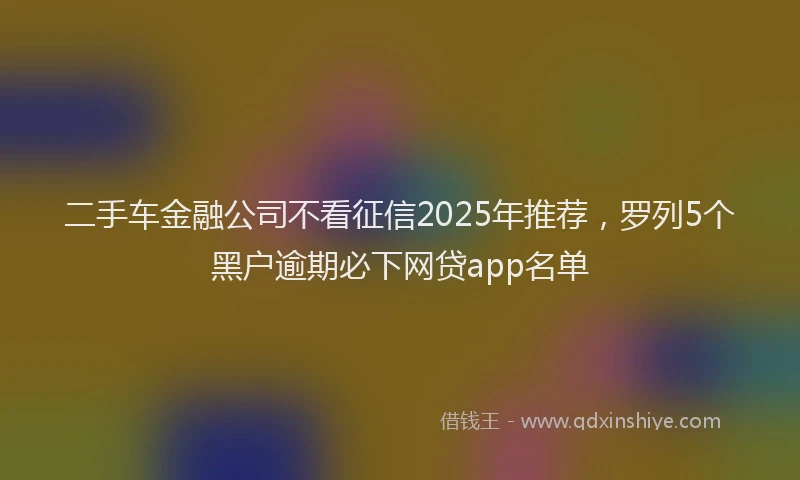 二手车金融公司不看征信2025年推荐，罗列5个黑户逾期必下网贷app名单