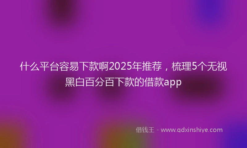 什么平台容易下款啊2025年推荐,梳理5个无视黑白百分百下款的借款app