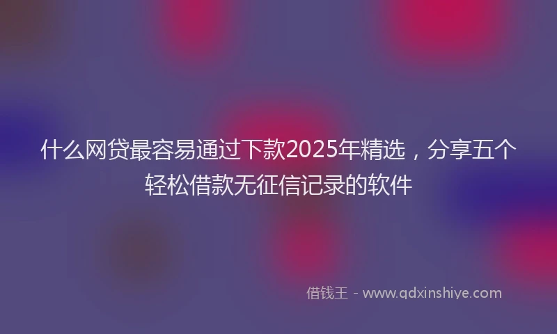 什么网贷最容易通过下款2025年精选,分享五个轻松借款无征信记录的软件