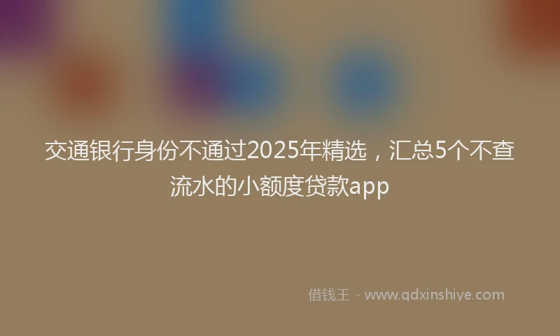 交通银行身份不通过2025年精选，汇总5个不查流水的小额度贷款app