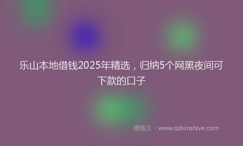 乐山本地借钱2025年精选，归纳5个网黑夜间可下款的口子