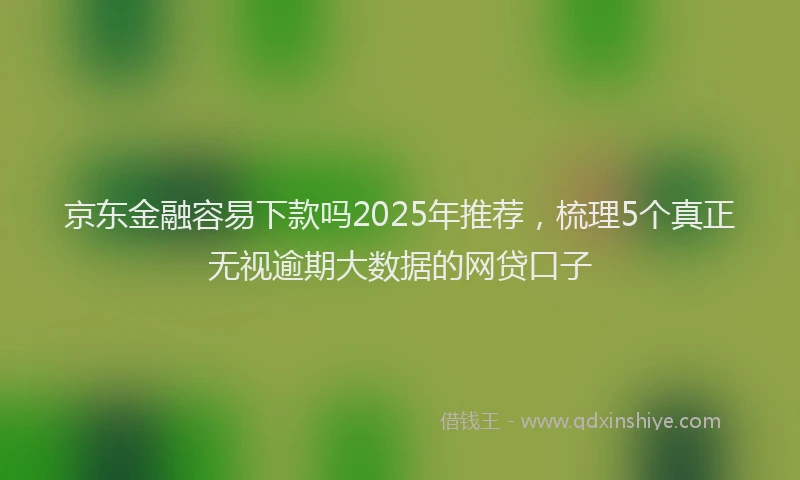 京东金融容易下款吗2025年推荐，梳理5个真正无视逾期大数据的网贷口子