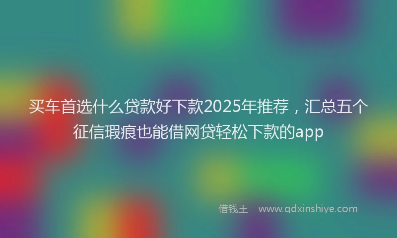买车首选什么贷款好下款2025年推荐，汇总五个征信瑕疵也能借网贷轻松下款的app