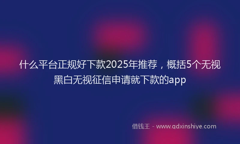 什么平台正规好下款2025年推荐，概括5个无视黑白无视征信申请就下款的app