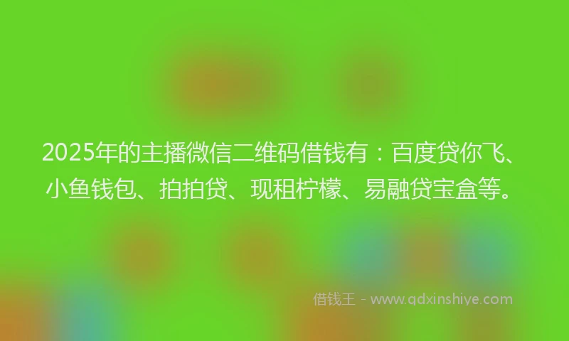 2025年的主播微信二维码借钱有：百度贷你飞、小鱼钱包、拍拍贷、现租柠檬、易融贷宝盒等。