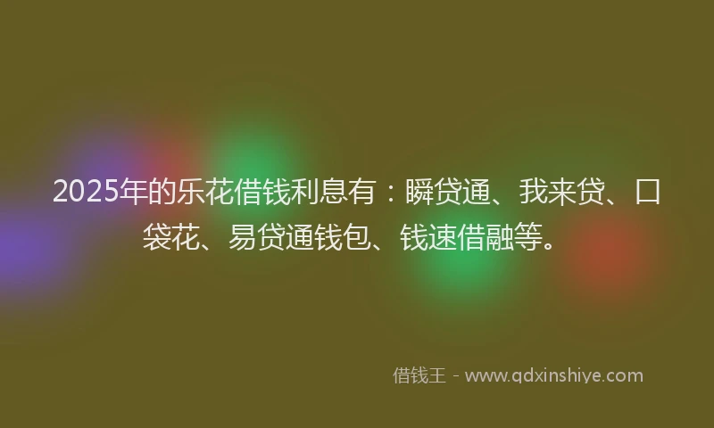 2025年的乐花借钱利息有：瞬贷通、我来贷、口袋花、易贷通钱包、钱速借融等。