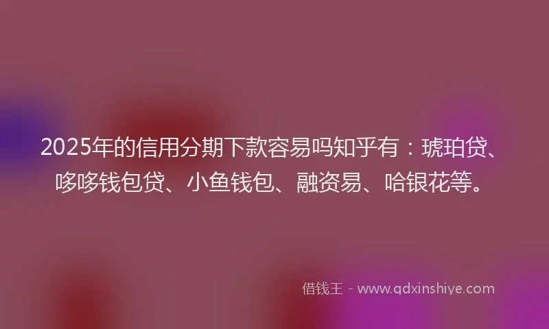 2025年的信用分期下款容易吗知乎有：琥珀贷、哆哆钱包贷、小鱼钱包、融资易、哈银花等。