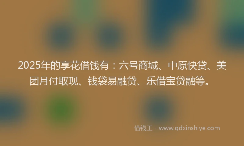 2025年的享花借钱有：六号商城、中原快贷、美团月付取现、钱袋易融贷、乐借宝贷融等。