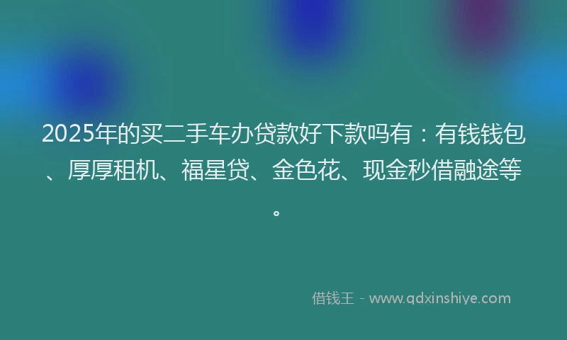 2025年的买二手车办贷款好下款吗有：有钱钱包、厚厚租机、福星贷、金色花、现金秒借融途等。