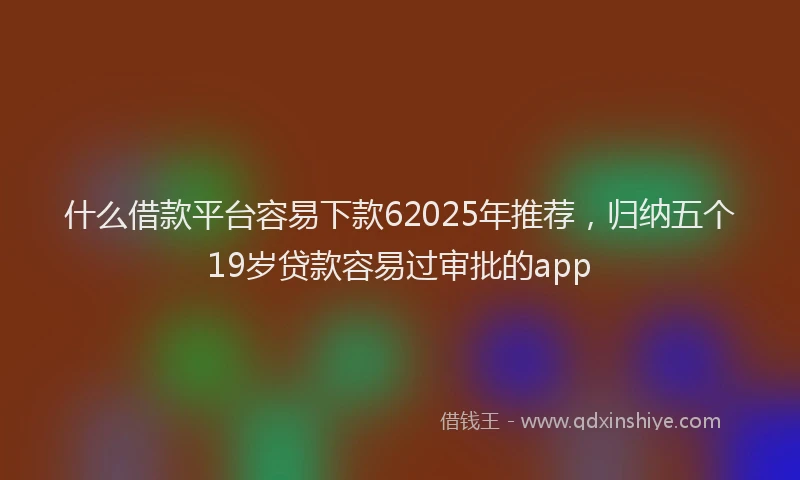 什么借款平台容易下款62025年推荐，归纳五个19岁贷款容易过审批的app