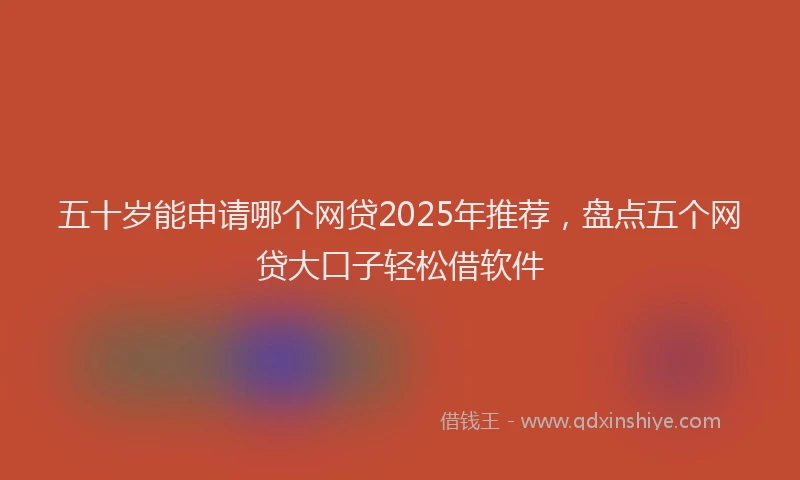 五十岁能申请哪个网贷2025年推荐，盘点五个网贷大口子轻松借软件