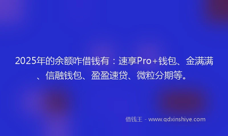 2025年的余额咋借钱有：速享Pro+钱包、金满满、信融钱包、盈盈速贷、微粒分期等。