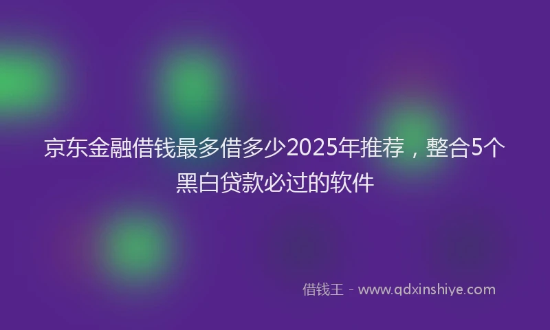京东金融借钱最多借多少2025年推荐，整合5个黑白贷款必过的软件