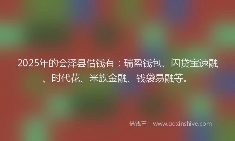2025年的会泽县借钱有：瑞盈钱包、闪贷宝速融、时代花、米族金融、钱袋易融等。