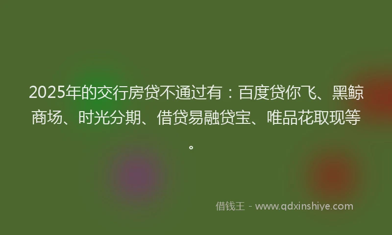 2025年的交行房贷不通过有：百度贷你飞、黑鲸商场、时光分期、借贷易融贷宝、唯品花取现等。