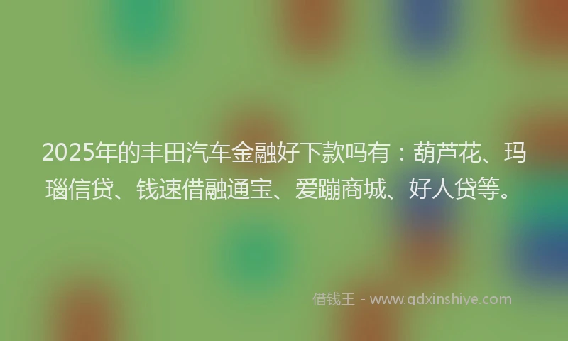 2025年的丰田汽车金融好下款吗有：葫芦花、玛瑙信贷、钱速借融通宝、爱蹦商城、好人贷等。