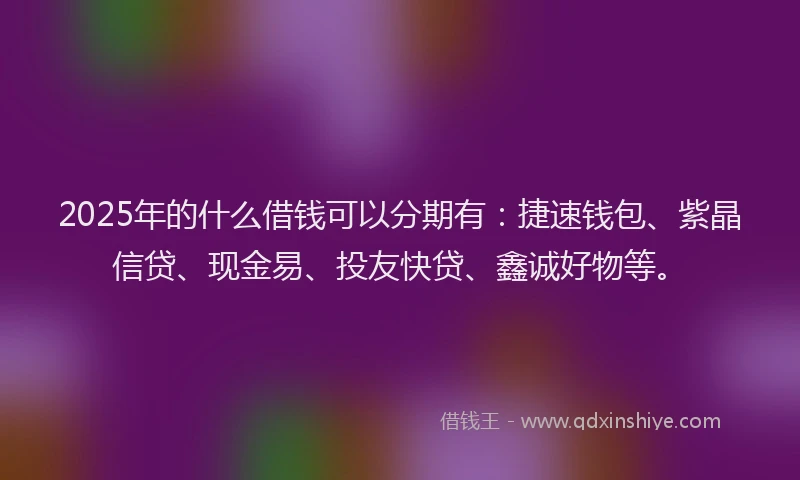 2025年的什么借钱可以分期有:捷速钱包、紫晶信贷、现金易、投友快贷、鑫诚好物等。